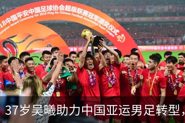 37岁吴曦助力中国亚运男足转型，成球队关键角色